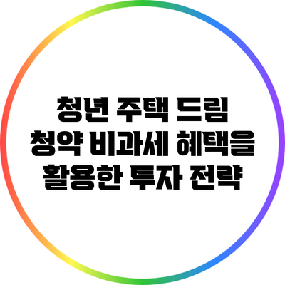 청년 주택 드림 청약: 비과세 혜택을 활용한 투자 전략