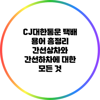 CJ대한통운 택배 용어 총정리: 간선상차와 간선하차에 대한 모든 것