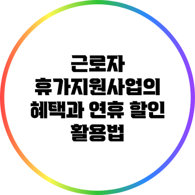 근로자 휴가지원사업의 혜택과 연휴 할인 활용법