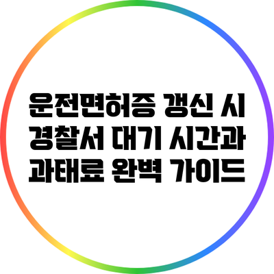 운전면허증 갱신 시 경찰서 대기 시간과 과태료 완벽 가이드