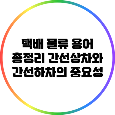 택배 물류 용어 총정리: 간선상차와 간선하차의 중요성