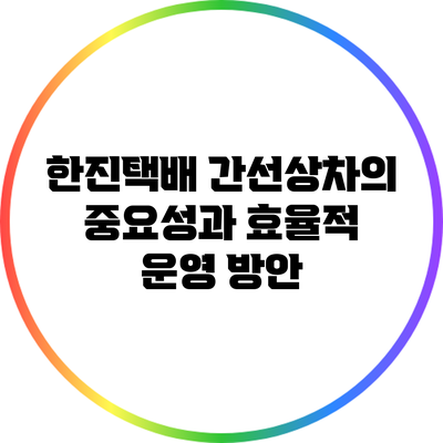 한진택배 간선상차의 중요성과 효율적 운영 방안