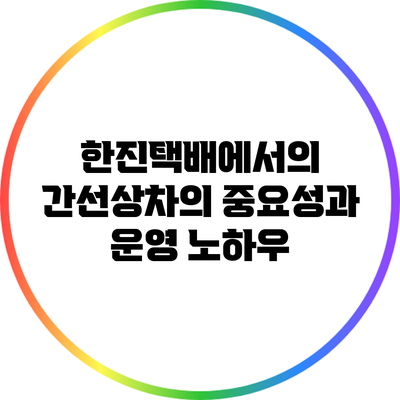 한진택배에서의 간선상차의 중요성과 운영 노하우